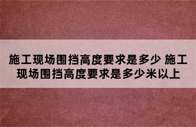 施工现场围挡高度要求是多少 施工现场围挡高度要求是多少米以上